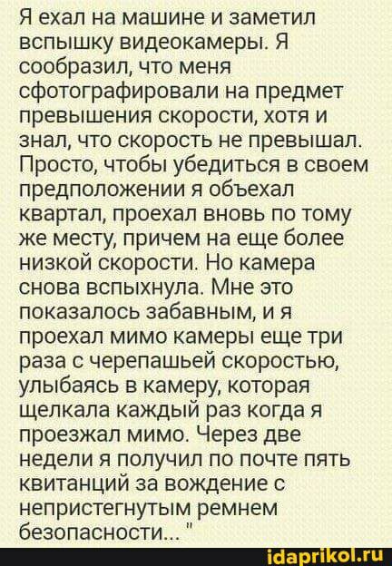 Я ехал на машине и заметил вспышку видеокамеры Я сообразил что меня сфотографировали на предмет превышения скорости хотя и знал что скорость не превышал Просто чтобы убедиться в своем предположении я объехал квартал проехал вновь по тому же месту причем на еще более низкой скорости Но камера снова вспыхнула Мне это показалось забавным и я проехал мимо камеры еще три раза с черепашьей скоростью улы