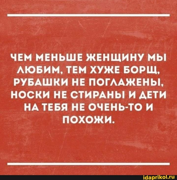 ЧЕМ МЕНЬШЕ ЖЕНЩИНУ МЬ АЮБИМ ТЕМ ХУЖЕ БОРЩ РУБАШКИ НЕ ПОГААЖЕНЫ НОСКИ НЕ СТИРАНЫ И АЕТИ НА ТЕБЯ НЕ ОЧЕНЬ ТО И ПОХОЖИ