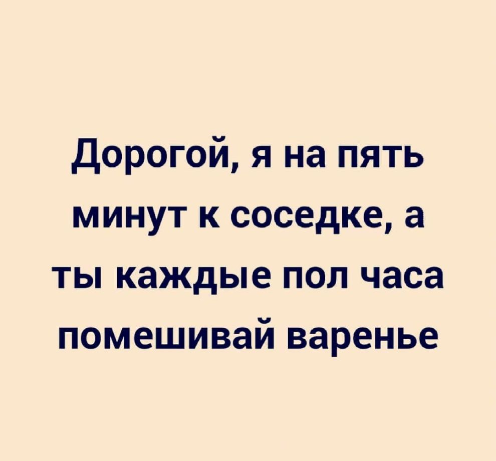 Дорогой я на пять минут к соседке а ты каждые пол часа помешивай варенье