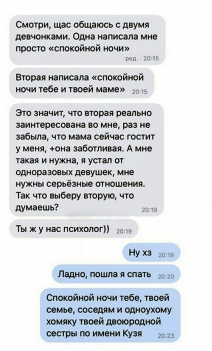 Смотри щас общаюсь с двумя девчонками Одна написала мне просто спокойной ночи под 20 15 Вторая написала спокойной ночи тебе и твоей маме до 5 Это значит что вторая реально заинтересована во мне раз не забыла что мама сейчас гостит у меня она заботливая А мне такая и нужна я устал от одноразовых девушек мне нужны серьёзные отношения Так что выберу вторую что думаешь Ты ж у нас психолог 20 У ХЗ 2019