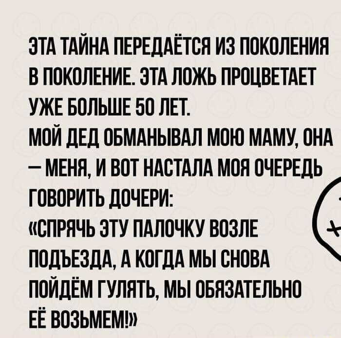 ЭТА ТАЙНА ПЕРЕДАЁТОЯ ИЗ ПОКОЛЕНИЯ В ПОКОЛЕНИЕ ЭТА ЛОЖЬ ПРОЦВЕТАЕТ УЖЕ БОЛЬШЕ БО ЛЕТ МОИ ЛЕД ОБМАНЫВАЛ МОЮ МАМУ ОНА МЕНЯ И ВОТ НАОТАЛА МОЯ ОЧЕРЕДЬ ГОВОРИТЬ ДОЧЕРИ ОПРЯЧЬ ЭТУ ПАЛОЧКУ ВОЗЛЕ ПОДЪЕЗДА А КОГДА МЫ СНОВА ПОИДЁМ ГУЛЯТЬ МЫ ОБЯЗАТЕЛЬНО ЕЁ ВОЗЬМЕМ