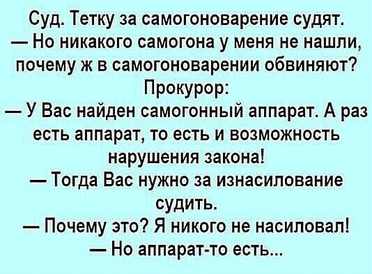 Суд Тетку за самогоноварение судят Но никакого самогона у меня не нашли почему ж в самогоноварении обвиняют Прокурор У Вас найден самогонный аппарат А раз есть аппарат то есть и возможность нарушения закона Тогда Вас нужно за изнасилование судить Почему это Я никого не насиловал Но аппарат то есть