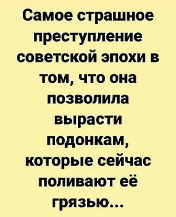 Самое страшное преступление советской эпохи в том что она позволила вырасти подонкам которые сейчас поливают её грязью