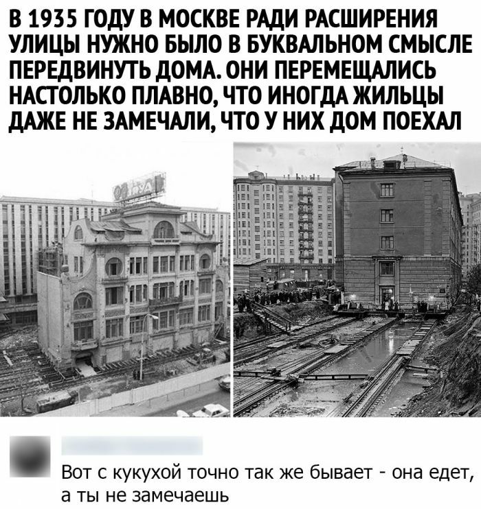 В 1935 ГОДУ В МОСКВЕ РАДИ РАСШИРЕНИЯ УЛИЦЫ НУЖНО БЫЛО В БУКВАЛЬНОМ СМЫСЛЕ ПЕРЕДВИНУТЬ ДОМА ОНИ ПЕРЕМЕЩАЛИСЬ НАСТОЛЬКО ПЛАВНО ЧТО ИНОГДА ЖИЛЬЦЫ ДАЖЕ НЕ 3АМЕЧАЛИ ЧТО У НИХ ДОМ ПОЕХАЛ ВОТ С КУКУХОЙ ТОЧНО так же бывает ОНЭ едет а ТЫ не замечаешь