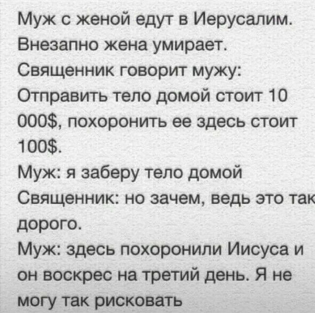 Муж с женой едут в Иерусалим Внезапно жена умирает Священник говорит мужу Отправить тело домой стоит 10 000 похоронить ее здесь стоит 100 Муж я заберу тело домой Священник но зачем ведь это так дорого Муж здесь похоронили Иисуса и он воскрес на третий день Я не могу так рисковать