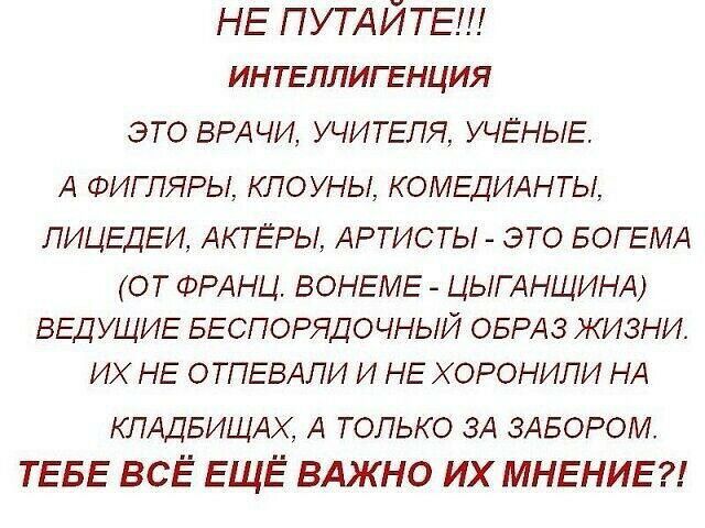 НЕ ПУТАЙТЕ ИНТЕЛЛИГЕНЦИЯ ЭТО ВРАЧИ УЧИТЕЛЯ УЧЁНЫЕ А ФИГПЯРЫ КПОУНЫ КОМЕДИАНТЫ ЛИЦЕДЕИ АКТЕРЫ АРТИСТЫ ЭТО БОГЕМА ОТ ФРАНЦ ВОНЕМЕ ЦЫГАНЩИНА ВЕДУЩИЕ БЕСПОРЯДОЧНЫЙ ОБРАЗ ЖИЗНИ ИХ НЕ ОТПЕВАЛИ И НЕ Х ОРОНИЛИ НА КПАДБИЩАХ А только ЗА ЗАБОРОМ ТЕБЕ ВСЁ ЕЩЁ ВАЖНО ИХ МНЕНИЕ