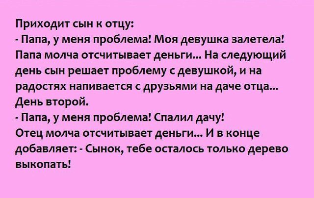 Приходит сын к отцу Папа у меня проблема Моя девушка залетела Папа молча отсчитывает деньги На следующий день сын решает проблему с девушкой и на радостях напивается с друзьями на даче отца День второй Папа у меня проблема Спалил дачу Отец молча отсчитывает деньги И в конце добавляет Сынок тебе осталось только дерево выкопать