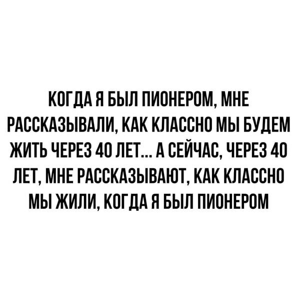 КОГДАЯ БЫЛ ПИОНЕРПМ МНЕ РАСПКАЗЫВАЛИ КАК КЛАВВНП МЫ БУДЕМ ЖИТЬ ЧЕРЕЗ 40 ЛЕТ А СЕЙЧАС ЧЕРЕЗ 40 ЛЕТ МНЕ РАБСКАЗЫВАЮТ КАК КЛАСВНО МЫ ЖИЛИ КОГДА Я БЫЛ ПИПНЕРПМ