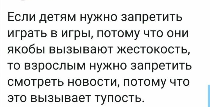 ЕСЛИ детям НУЖНО запретить играть В игры ПОТОМУ ЧТО ОНИ ЯКОбЫ ВЫЗЫВЭЮТ ЖЭСТОКОСТЬ ТО ВЗРОСЛЫМ НУЖНО запретить смотреть НОВОСТИ ПОТОМУ ЧТО ЭТО вызывает ТУПОСТЬ