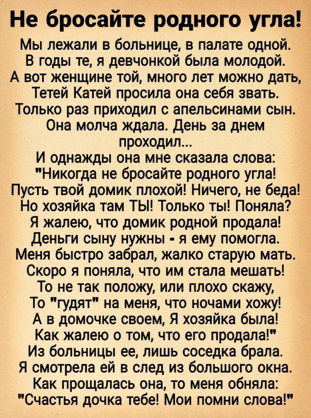 Не бросайте родного угла Мы лежали в больнице в палате одной В годы те я девчонкой была молодой А вот женщине той много лет можно дать Тетей Катей просила она себя звать Только раз приходил с апельсинами сын Она молча ждала День за днем проходил И однажды она мне сказала слова Никогда не бросайте родного угла Пусть твой домик плохой Ничего не беда Но хозяйка там ТЫ Только ты Поняла Я жалею что дом