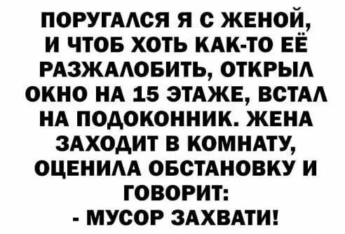 ПОРУГААОЯ Я с ЖЕНОИ И ЧТОБ ХОТЬ КАК ТО ЕЕ РАЗЖААОБИТЬ ОТКРЫА ОКНО НА 15 ЭТАЖЕ ВСТАА НА ПОДОКОННИК ЖЕНА ЗАХОАИТ В КОМНАТУ ОЦЕНИА ОБСТАНОВКУ И ГОВОРИТ МУСОР ЗАХВАТИ