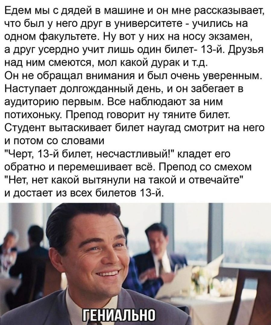 Едем мы с дядей в машине и он мне рассказывает что был у него друг в университете учились на одном факультете Ну вот у них на носу экзамен а друг усердно учит лишь один билет 13 й Друзья над ним смеются мол какой дурак и тд Он не обращал внимания и был очень уверенным Наступает долгожданный день и он забегает в аудиторию первым Все наблюдают за ним потихоньку Препод говорит ну тяните билет Студент