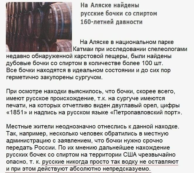 На Аляске найдены русские Бочки со спиртом 160 петней давности На Аляске в национальном парке Катмаи при исследовании спелеологами недавно обнаруженной карстовой пещеры были найдены дубовые бочки со спиртом в количестве более 100 шт Все бочки находятся в идеальном состоянии и до сих пор герметично закупорены сургучом При осмотре находки выяснилось что бочки скорее всего имеют русское происхождение