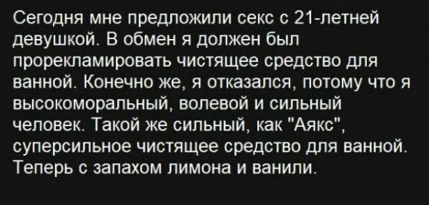 Сегодня мне предложили секс с 21летней девушкой В обмен я должен был прорекламировать чистящее средство для ванной Конечно же я отказался потому что я вьюокоморапьный волевой и сильный человек Такой же сильный как Аякс суперсильное чистящее средство для ванной Теперь с запахом лимона и ванили