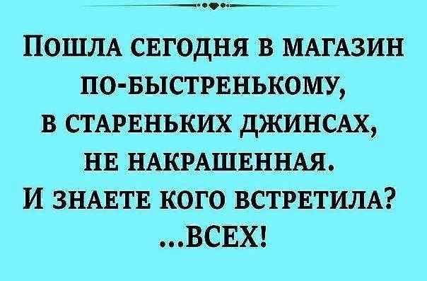 ПОШЛА СЕГОДНЯ В МАГАЗИН ПО БЫСТРЕНЬКОМУ В СТАРЕНЬКИХ дЖИНСАХ НЕ НАКРАШЕННАЯ И ЗНАЕТЕ КОГО ВСТРЕТИЛА ВСЕХ