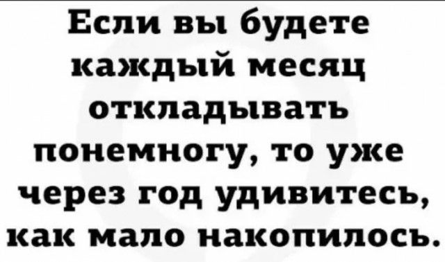 Если вы будете каждый месяц откладывать понемногу то уже через год удивитесь как мало накопилось