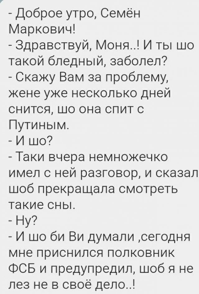 Доброе утро Семён Маркович Здравствуй Моня И ты шо такой бледный заболел Скажу Вам за проблему жене уже несколько дней снится шо она спит с Путиным И шо Таки вчера немножечко имел с ней разговор и сказал шоб прекращала смотреть такие сны Ну И шо би Ви думали сегодня мне приснился полковник ФСБ и предупредил шоб я не лез не в своё дело