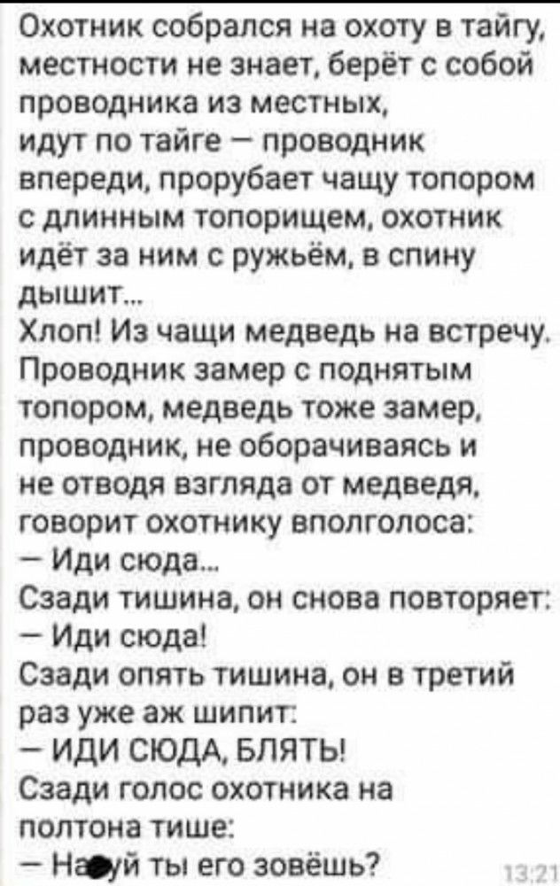 Охотник собрался на охоту в тайгу местности не знает берёт с собой проводника из местных идут по тайге проводник впереди прорубает чащу топором с длинным топорищем охотник идёт за ним с ружьём в спину дышит Хлоп Из чащи медведь на встречу Проводник замер с поднятым топором медведь тоже замер проводник не оборачиваясь и не отводя взгляда от медведя говорит охотнику вполголоса Иди сюда Сзади тишина 