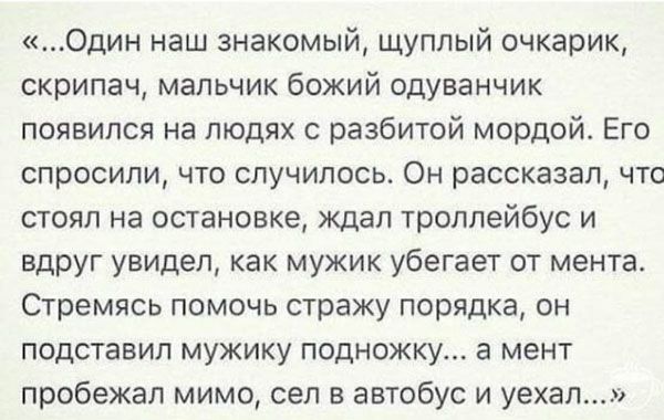 Один наш знакомый щуплый очкарик скрипач мальчик божий одуванчик появился на людях с разбитой мордой Его спросили что случилось Он рассказал что стоял на остановке ждал троллейбус и вдруг увидел как мужик убегает от мента Стремясь помочь стражу порядка он подставил мужику подножку а мент пробежал мимо сел в автобус и уехал