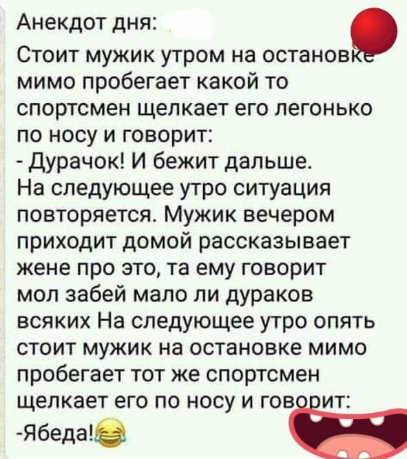 Анекдот дня Стоит мужик утром на останов мимо пробегает какой то спортсмен щелкает его легонько по носу и говорит дурачок И бежит дальше На следующее утро ситуация повторяется Мужик вечером приходит домой рассказывает жене про это та ему говорит мол забей мало ли дураков всяких На следующее утро опять стоит мужик на остановке мимо пробегает тот же спортсмен щелкает его по носу и гов ит Ябедае