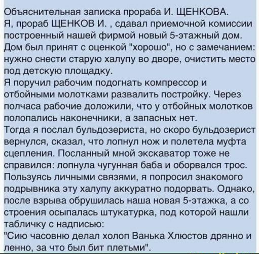 Объяснительная записке прораба И ЩЕНКОВА Я прораб ЩЕНКОВ И сдавал приемочной комиссии построенный нашей фирмой новый 5этажный дом дом был принят оценкой хорошо но замечанием нужно снести старую халупу во дворе очистить место под детскую площадку Я поручил рабочим подогнать компрессор и отбойными молотками развалить постройку Через полчаса рабочие доложили что у отбойных молотков полопались наконеч