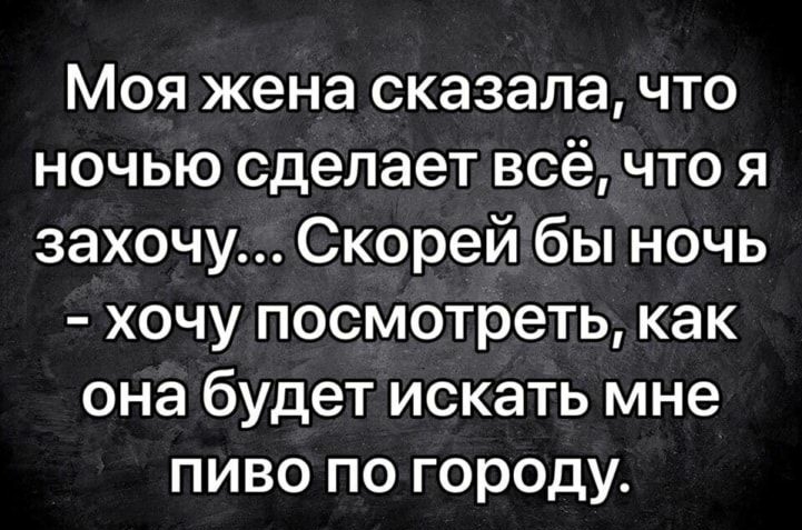 Моя жена сказала что ночью сделает всё что я захочу Скорей бы ночь хочу посмотреть как она будет искать мне пиво по городу