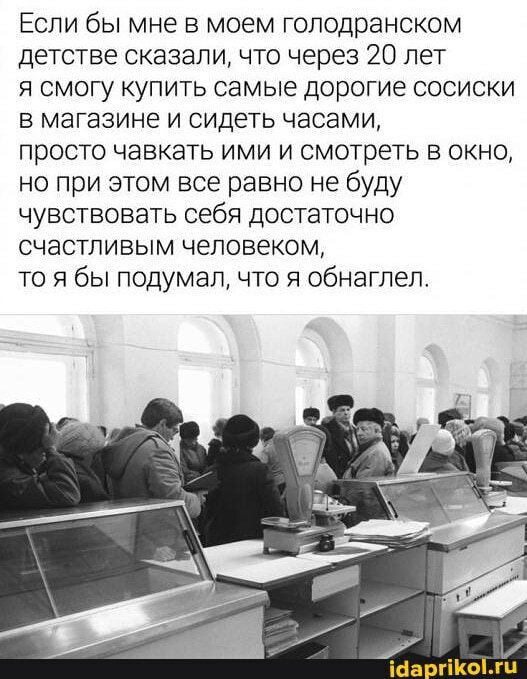 Если бы мне в моем голодранском детстве сказали что через 20 лет я смогу купить самые дорогие сосиски в магазине и сидеть часами просто чавкать ими и смотреть в окно но при этом все равно не буду чувствовать себя достаточно счастливым человеком то я бы подумал что я обнаглел Ша Комп