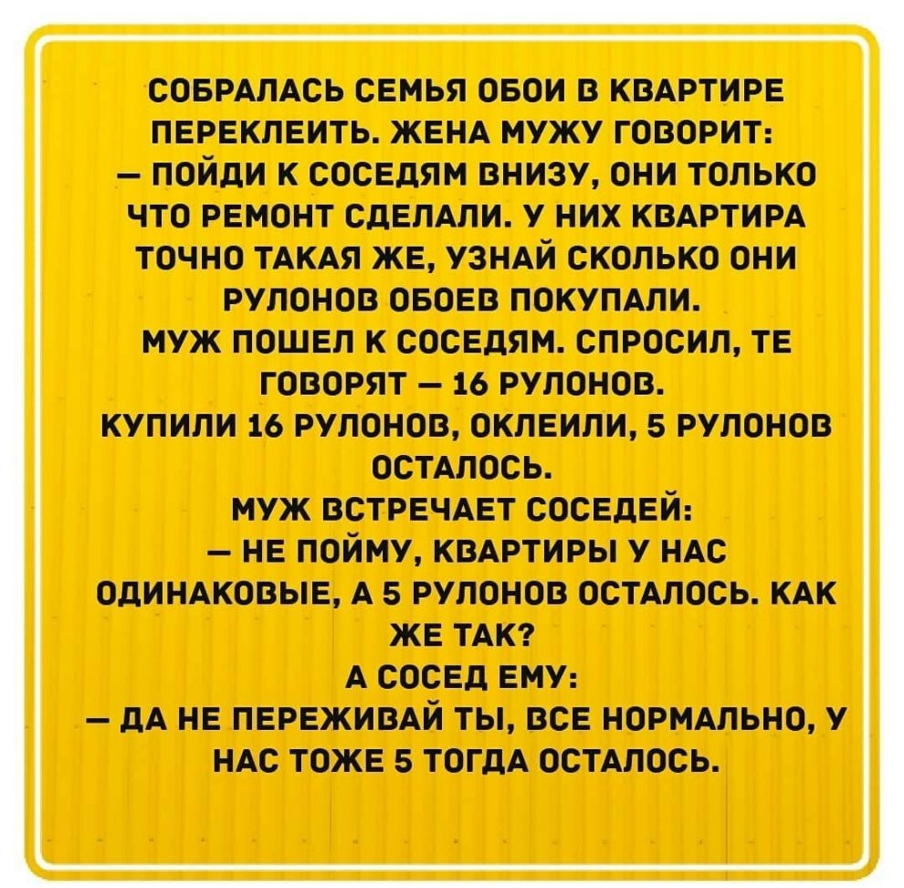 СОБРАЛАСЬ семья свои в кмртире переклеить ЖЕНА мужу говорит пойди к соседям внизу они только что ремонт сделши у них кмртирд точно ТАКАЯ же узндй сколько они рулонов своео покупдпи муж пошел к соседям спросил те говорят 16 рулонов купили 16 рулонов оклеили 5 рулонов остшось муж встречдет соседей не пойму кмртиры у ндс одиндковые А 5 рулонов остдлось КАК же ТАК А сосед ему дА не пережимй ты все нор