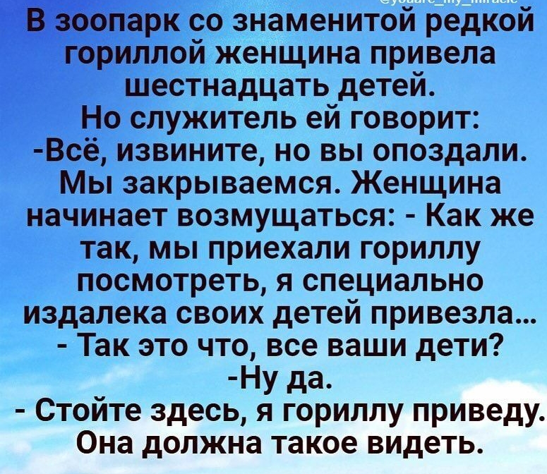гпарк со знаменитой редкой ториллой женщина привела шестнадцать детей Но служитель ей говорит Всё извините но вы опоздали Мы закрываемся Женщина начинает возмущаться Как же так мы приехали гориллу посмотреть я специально издалека своих детей привезла Так это что все ваши дети Ну да Стойте здесь я гориллу приведу Она должна такое видеть