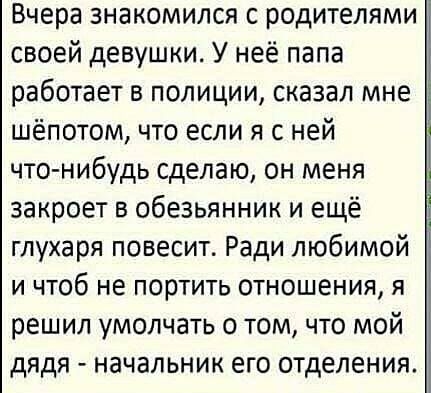 Вчера знакомился с родителями своей девушки У неё папа работает в полиции сказал мне шёпотом что если я с ней что нибудь сделаю он меня закроет в Обезьянник и ещё глухаря повесит Ради любимой и чтоб не портить отношения я решил умолчать о том что мой дядя начальник его отделения