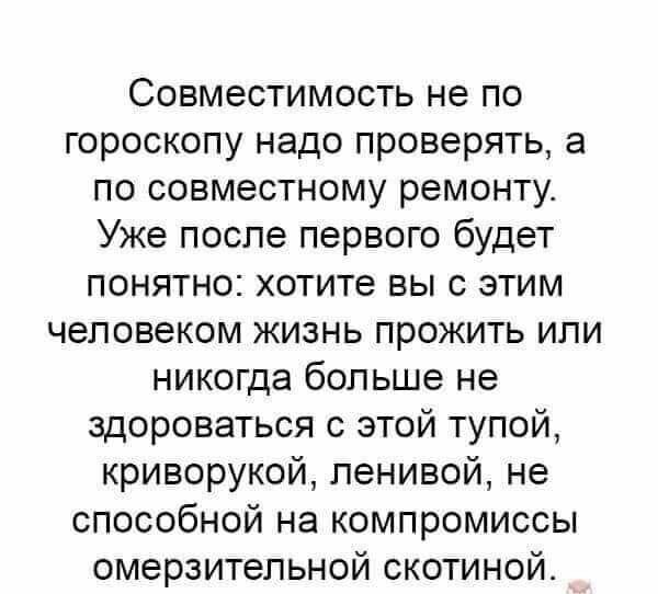 Совместимость не по гороскопу надо проверять а по совместному ремонту Уже после первого будет понятно хотите вы с этим человеком жизнь прожить или никогда больше не здороваться с этой тупой криворукой пенивой не способной на компромиссы омерзительной скотиной
