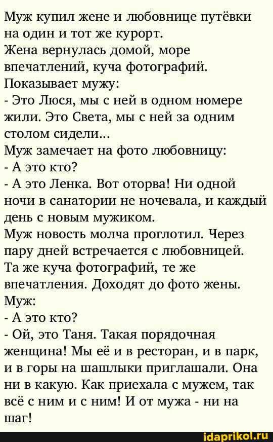 Муж кушш жене и шобовнице путёвки на один и тот же курорт Жена вернулась домой море впечатлений куча фотографий Показывает мужу Это Люся мы с ней в одном номере яшли Это Света мы с ней за однши столом сидели Муж замечает на фото любовницу А это кто А это Ленка Вот оторва НИ одной ночи в санатории не ночевала и каждый день с новым мужиком Муж новость молча проглотил Через пару дней встречается с лю