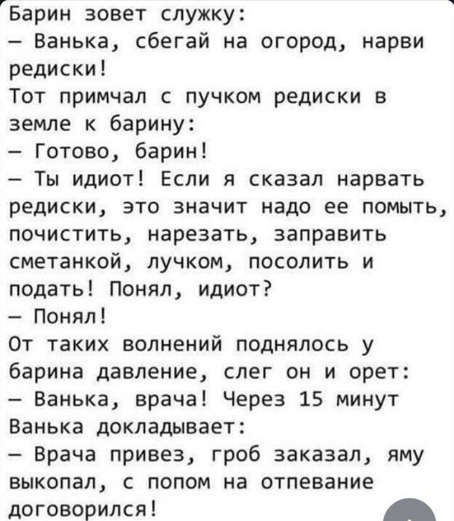 Барин зовет служку Ванька сбегай на огород нарви редиски Тот примчал с пучком редиски в земле к барину Готово барин Ты идиот Если я сказал нарвать редиски это значит надо ее помыть почистить нарезать заправить сметанкой пучком посолить и подать Понял идиот Понял От таких волнений поднялось у барина давление слег он и орет Ванька врача Через 15 минут Ванька докладывает _ Врача привез гроб заказал я