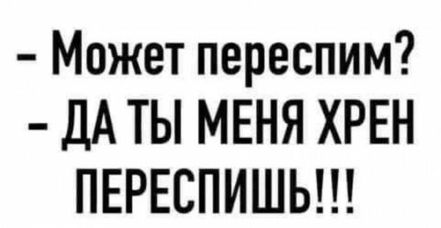 Может переспим ДА ТЫ МЕНЯ ХРЕН ПЕРЕСПИШЬ