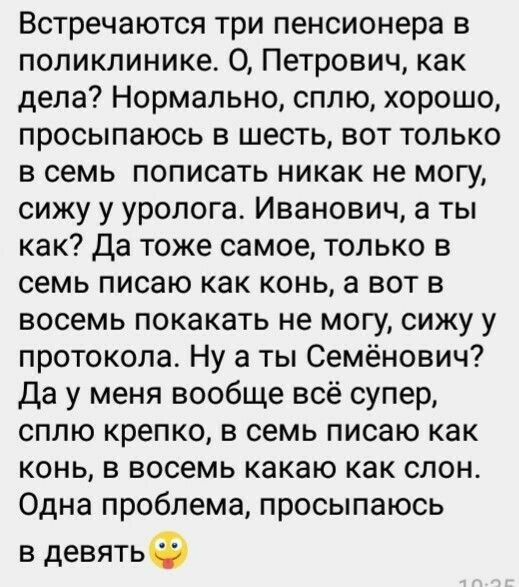 Встречаются три пенсионера в поликлинике О Петрович как дела Нормально сплю хорошо просыпаюсь в шесть вот только в семь пописать никак не могу сижу у уролога Иванович а ты как Да тоже самое только в семь писаю как конь а вот в восемь покакать не могу сижу у протокола Ну а ты Семёнович Да у меня вообще всё супер сплю крепко в семь писаю как конь в восемь какаю как слон Одна проблема просыпаюсь в де