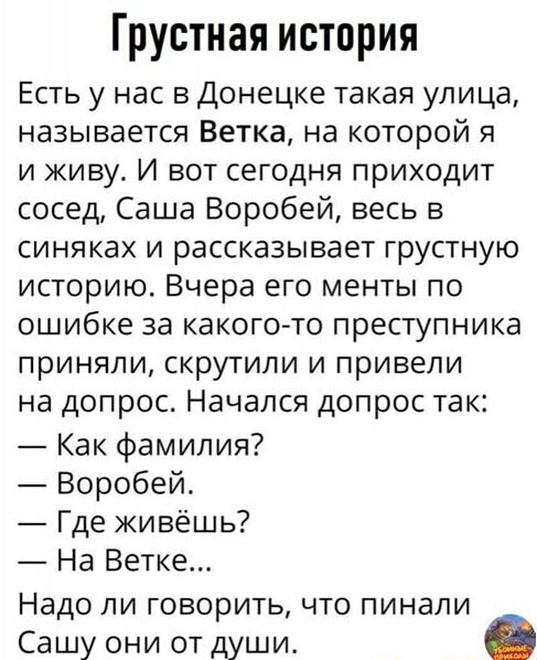 Грустная история Есть у нас в Донецке такая улица называется Ветка на которой я и живу И вот сегодня приходит сосед Саша Воробей весь в синяках и рассказывает грустную историю Вчера его менты по ошибке за какого то преступника приняли скрутили и привели на допрос Начался допрос так Как фамилия Воробей Где живёшь На Ветке Надо ли говорить что пинали Сашу они от души