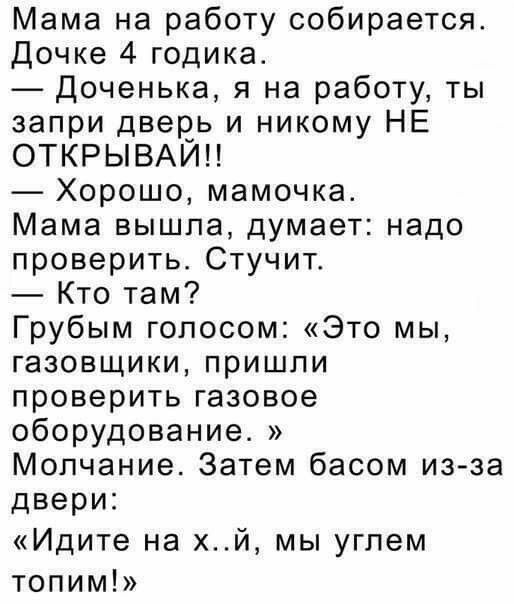 Мама на работу собирается Дочке 4 годика Доченька я на работу ты запри двеоь и никому НЕ ОТКРЫВАИН Хорошо мамочка Мама вышла думает надо проверить Стучит Кто там Грубым голосом Это мы газовщики пришли проверить газовое оборудование Молчание Затем басом из за двери Идите на хй мы угпем топим