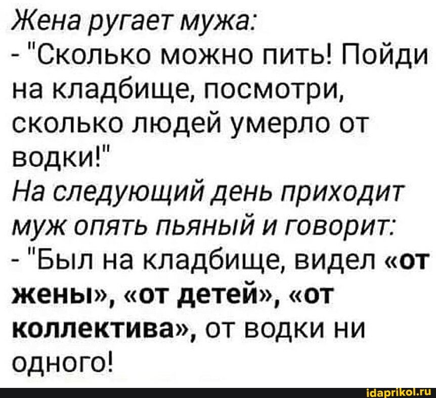 Жена ругает мужа Сколько можно пить Пойди на кладбище посмотри сколько людей умерло от водки На следующий день приходит муж опять пьяный и говорит Был на кладбище видел от жены от детей от коллектива от водки ни одного