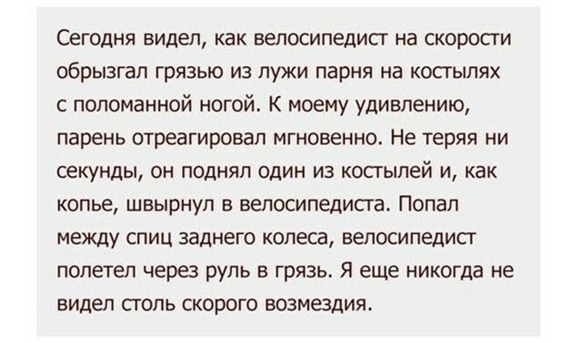 Сегодня видел как велосипедист на скорости обрызгап ГрЯЗЬЮ ИЗ ПУЖИ парня на КОСГЫЛЯХ с поломанной ногой К моему удивлению парень отреагировал мгновенно Не теряя ни Секунды ОН ПОДНЯП ОДИН ИЗ КОСГЫЛеЙ И как копье швырнул в велосипедиста Попал между спиц заднего колеса велосипедист полетел через руль в грязь Я еще никогда не видел столь скорого возмездия