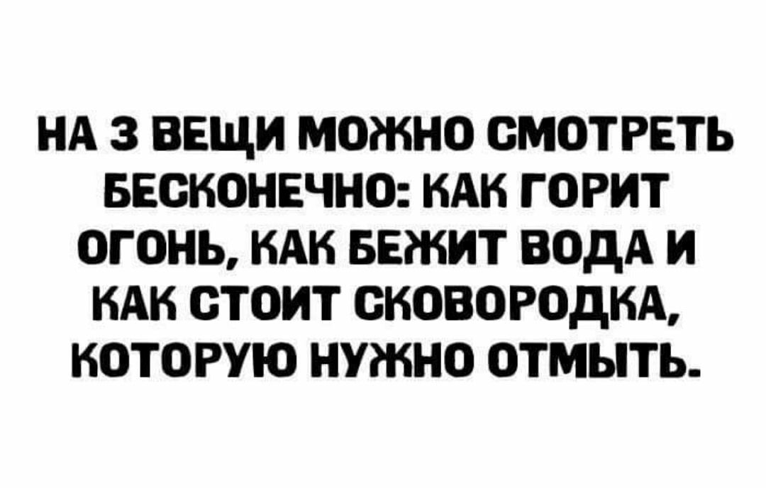 НА 3 ВЕЩИ МОЖНО СМОТРЕТЬ БЕОНОНЕЧНО НАН ГОРИТ ОГОНЬ НАК БЕЖИТ ВОДА И КАК ОТОИТ ОКОВОРОДНА КОТОРУЮ НУЖНО ОТМЫТЬ