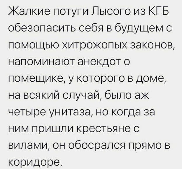 Жапкие потуги Лысого из КГБ обезопасить себя в будущем с помощью хитрожопых законов напоминают анекдот о помещике у которого в доме на всякий случай было ак четыре унитаза но когда за ним пришли крестьяне с вилами он обосрапся прямо в коридоре