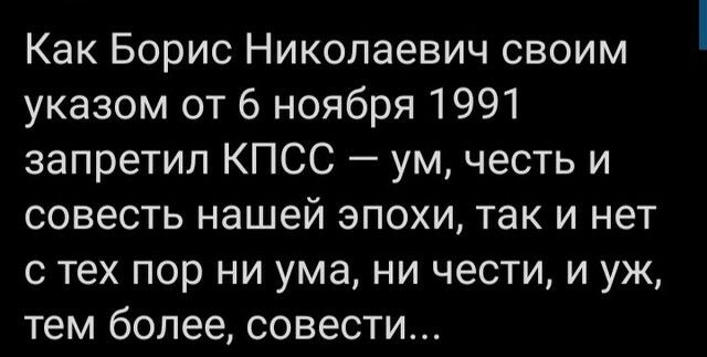 Как Борис Николаевич своим указом от 6 ноября 1991 запретил КПСС ум честь и совесть нашей эпохи так и нет с тех пор ни ума ни чести и уж тем более совести