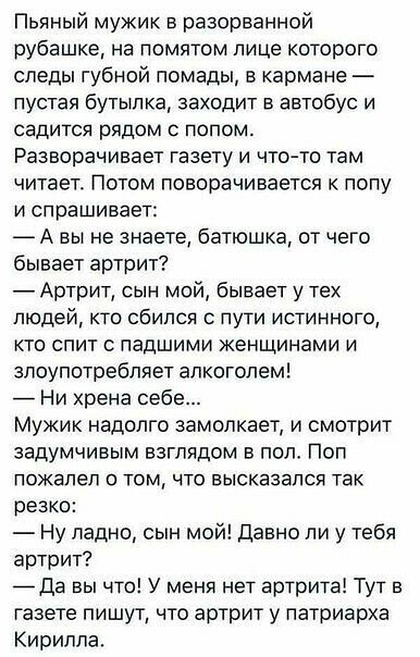 Пьяный мужик в разорванной рубашке на помятом лице которого следы губной помады в кармане пустая бутылка заходит в автобус и садится рядом с полом Разворачивает газету и что то там читает Потом поворачивается к полу И спрашивает А вы не знаете батюшка от чего бывает артрит Артрит сын мой бывает у тех людей кто сбился с пути истинного кто спит падшими женщинами и злоупотребляет алкоголем _ Ни хрена