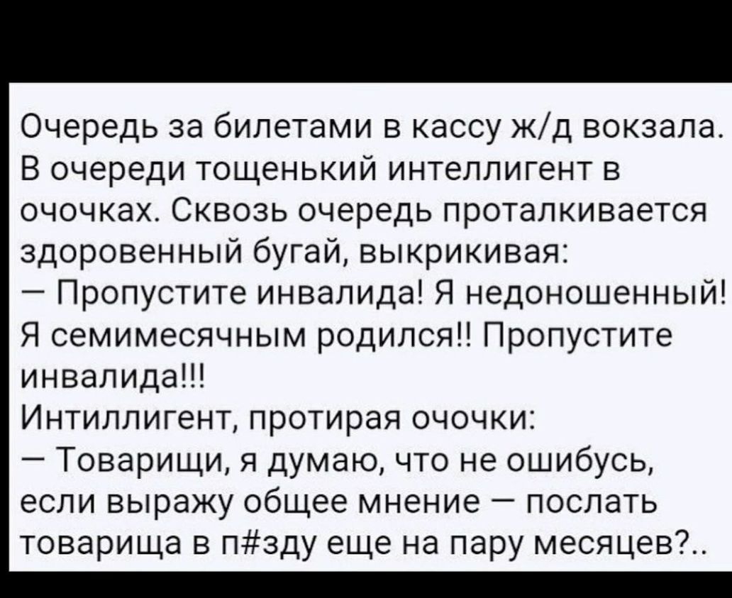 Очередь за билетами в кассу жд вокзала В очереди тощенький интеллигент в очочках Сквозь очередь проталкивается здоровенный бугай выкрикивая Пропустите инвалида Я недоношенный Я семимесячным родился Пропустите инвалида Интиллигент протирая очочки Товарищи я думаю что не ошибусь если выражу общее мнение послать товарища в пзду еще на пару месяцев