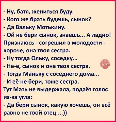 Ну батя жениться буду Кого же брать будешь сынок да Вальку Мотькину Ой не бери сынок знаешь А ладно Признаюсь согрешил в молодости короче она твоя сестра Ну тогда Ольку соседку Не е сынок и она твоя сестра Тогда Маньку с соседнего дома И её не бери тоже сестра Тут Мать не выдержала подаёт голос из за угла да бери сынок какую хочешь он всё равно не твой отец