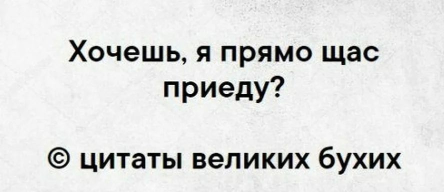 Хочешь я прямо щас приеду цитаты великих бухих
