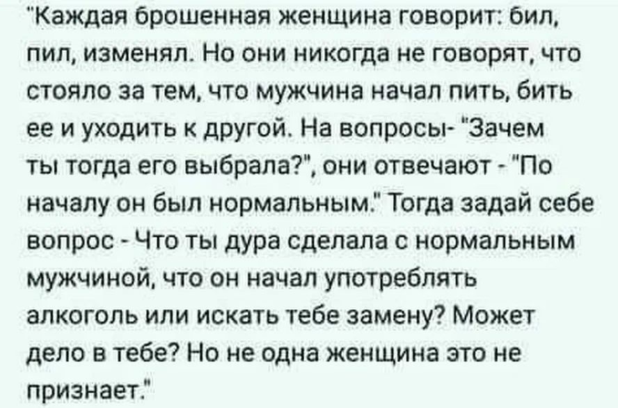 Каждая брошенная женщина говорит бил пил изменял Но они никогда не говорят что стояло за темчто мужчина начал пить бить ее и уходить к другой На вопросы Зачем ты тогда его выбрала они отвечают По началу он был нормальным Тогда задай себе вопрос Что ты дура сделала с нормальным мужчиной что он начал употреблять алкоголь или искать тебе замену Может дело в тебе Но не одна женщина это не признает