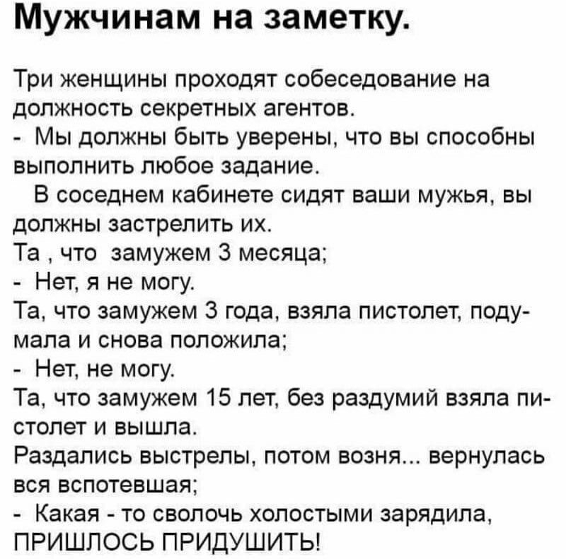 Мужчинам на заметку Три женщины проходят собеседование на должность секретных агентов Мы должны быть уверены что вы способны выполнить любое задание В соседнем кабинете сидят ваши мужья вы должны застрелить их Та что замужем 3 месяца Нет я не могу Та что замужем 3 года взяла пистолет поду мала и снова положила Нет не могу Та что замужем 15 лет без раздумий взяла пи столет и вышла Раздапись выстрел