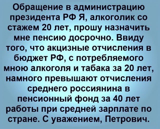 Обращение в администрацию президента РФ Я алкоголик со стажем 20 лет прошу назначить мне пенсию досрочно Ввиду того что акцизные отчисления в бюджет РФ с потребляемого мною алкоголя и табака за 20 лет намного превышают отчисления среднего россиянина в пенсионный фонд за 40 лет работы при средней зарплате по стране С уважением Петрович
