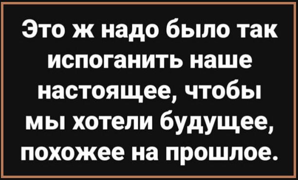 Это ж надо было так испоганить наше настоящее чтобы мы хотели будущее похожее на прошлое
